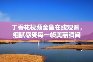 丁香花视频全集在线观看，细腻感受每一帧美丽瞬间