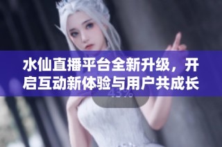 水仙直播平台全新升级，开启互动新体验与用户共成长