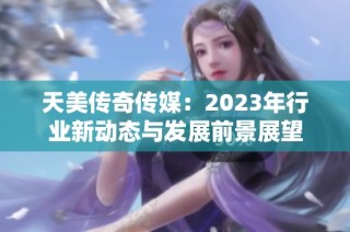 天美传奇传媒：2023年行业新动态与发展前景展望