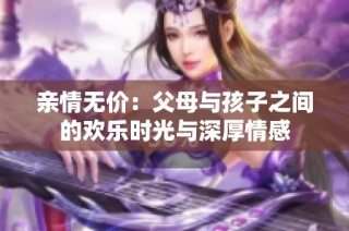 亲情无价：父母与孩子之间的欢乐时光与深厚情感