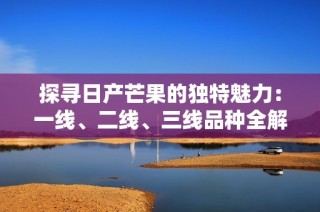 探寻日产芒果的独特魅力：一线、二线、三线品种全解析