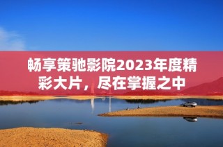 畅享策驰影院2023年度精彩大片，尽在掌握之中