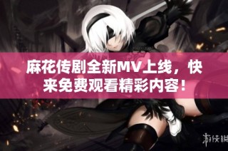 麻花传剧全新MV上线，快来免费观看精彩内容！