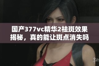 国产377vc精华2祛斑效果揭秘，真的能让斑点消失吗