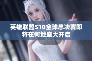英雄联盟S10全球总决赛即将在何地盛大开启