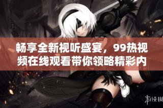 畅享全新视听盛宴，99热视频在线观看带你领略精彩内容