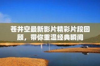 苍井空最新影片精彩片段回顾，带你重温经典瞬间
