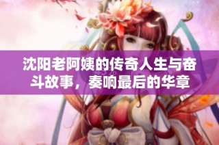 沈阳老阿姨的传奇人生与奋斗故事，奏响最后的华章