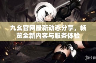 九幺官网最新动态分享，畅览全新内容与服务体验