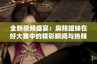 全新视频盛宴：麻辣姐妹在好大赛中的精彩瞬间与热辣表现