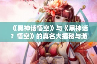 《黑神话悟空》与《黑神话？悟空》的真名大揭秘与游戏故事解析
