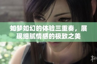 如梦如幻的体验三重奏，展现细腻情感的极致之美