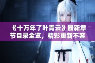 《十万年了叶青云》最新章节目录全览，精彩更新不容错过