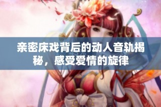 亲密床戏背后的动人音轨揭秘，感受爱情的旋律