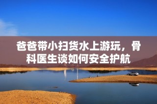 爸爸带小扫货水上游玩，骨科医生谈如何安全护航