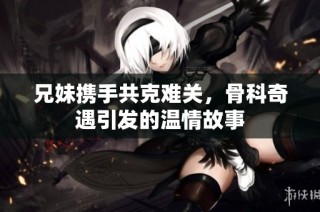 兄妹携手共克难关，骨科奇遇引发的温情故事