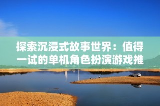 探索沉浸式故事世界：值得一试的单机角色扮演游戏推荐