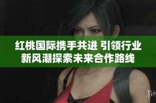 红桃国际携手共进 引领行业新风潮探索未来合作路线