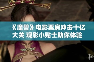 《魔兽》电影票房冲击十亿大关 观影小贴士助你体验更佳