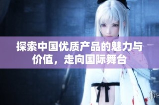探索中国优质产品的魅力与价值，走向国际舞台
