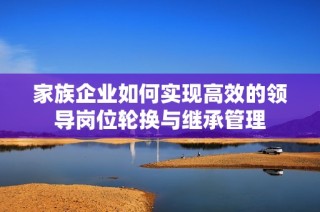 家族企业如何实现高效的领导岗位轮换与继承管理