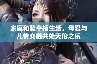 家庭和睦幸福生活，母爱与儿情交融共处天伦之乐