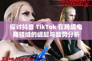 探讨抖音 TikTok 在跨境电商领域的崛起与趋势分析