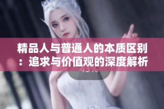 精品人与普通人的本质区别：追求与价值观的深度解析