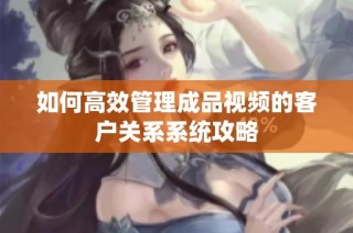 如何高效管理成品视频的客户关系系统攻略