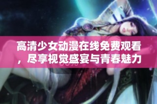 高清少女动漫在线免费观看，尽享视觉盛宴与青春魅力