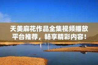 天美麻花作品全集视频播放平台推荐，畅享精彩内容！