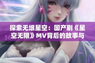 探索无垠星空：国产剧《星空无限》MV背后的故事与魅力
