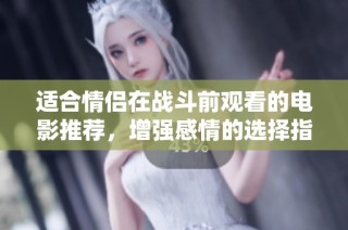 适合情侣在战斗前观看的电影推荐，增强感情的选择指南