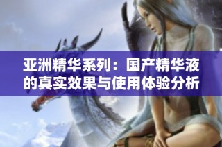 亚洲精华系列：国产精华液的真实效果与使用体验分析