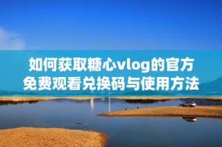 如何获取糖心vlog的官方免费观看兑换码与使用方法解析