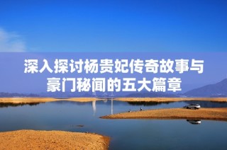 深入探讨杨贵妃传奇故事与豪门秘闻的五大篇章