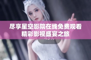 尽享星空影院在线免费观看精彩影视盛宴之旅