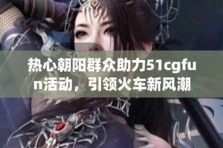 热心朝阳群众助力51cgfun活动，引领火车新风潮