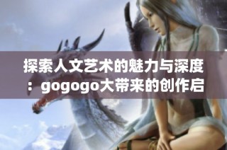 探索人文艺术的魅力与深度：gogogo大带来的创作启示