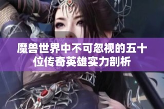魔兽世界中不可忽视的五十位传奇英雄实力剖析