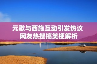 元歌与西施互动引发热议 网友热搜搞笑梗解析