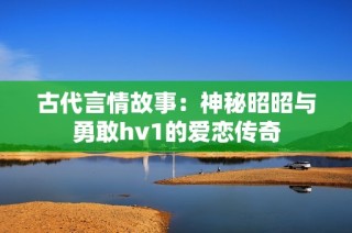 古代言情故事：神秘昭昭与勇敢hv1的爱恋传奇