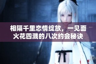 相隔千里恋情绽放，一见面火花四溅的八次约会秘诀