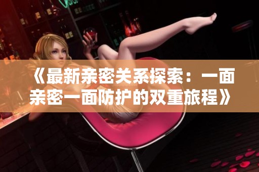 《最新亲密关系探索：一面亲密一面防护的双重旅程》