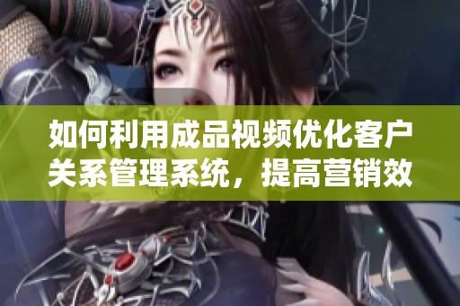 如何利用成品视频优化客户关系管理系统，提高营销效率