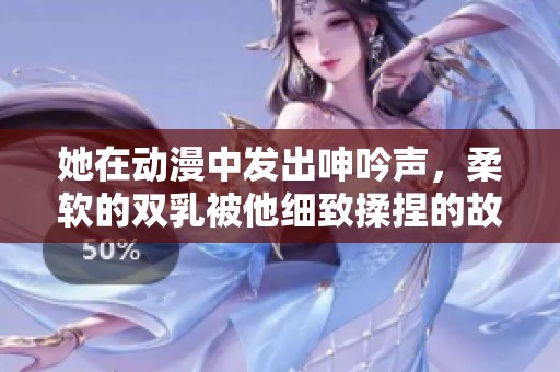 她在动漫中发出呻吟声，柔软的双乳被他细致揉捏的故事