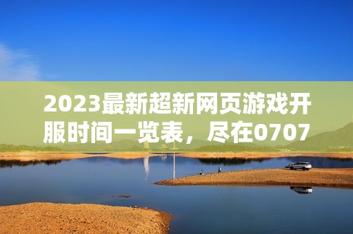 2023最新超新网页游戏开服时间一览表，尽在07073网站