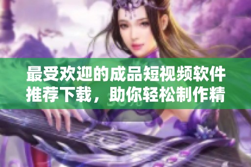 最受欢迎的成品短视频软件推荐下载，助你轻松制作精彩视频