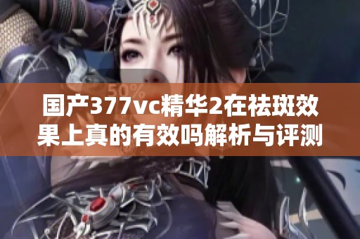 国产377vc精华2在祛斑效果上真的有效吗解析与评测