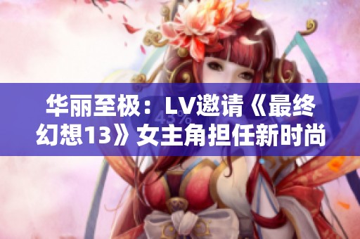 华丽至极：LV邀请《最终幻想13》女主角担任新时尚模特
